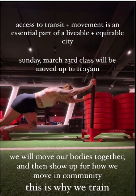 The image shows a person in a gym pushing a weighted sled on a green turf surface. The person is wearing a white sports bra and black shorts, with tattoos visible on their arms. The gym has a dimly lit interior with red and white lighting, and large red stacked weights in the background.

Overlaying the image is white text that reads: "access to transit + movement is an essential part of a liveable + equitable city." Below this, additional text states: "sunday, march 23rd class will be moved up to 11:15am." Further down, the text continues: "we will move our bodies together, and then show up for how we move in community," followed by the final phrase in a larger font: "this is why we train."